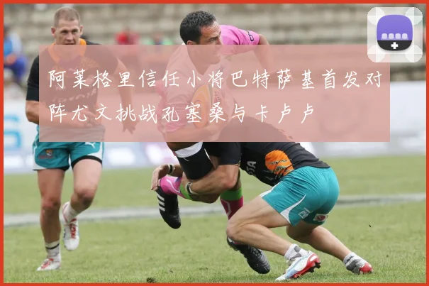阿莱格里信任小将巴特萨基首发对阵尤文挑战孔塞桑与卡卢卢
