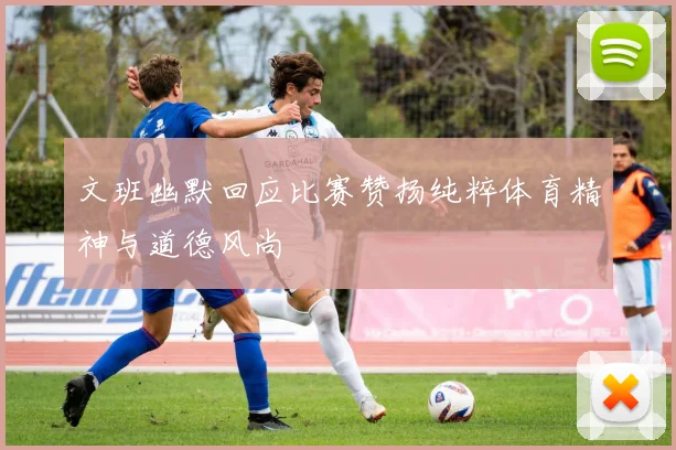 文班幽默回应比赛赞扬纯粹体育精神与道德风尚