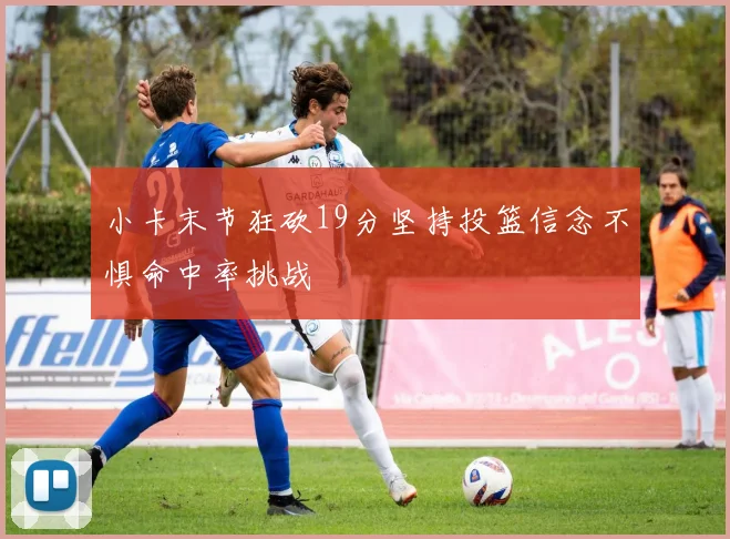 小卡末节狂砍19分坚持投篮信念不惧命中率挑战