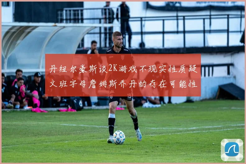 丹纽尔豪斯谈2K游戏不现实性质疑文班字母詹姆斯乔丹的存在可能性