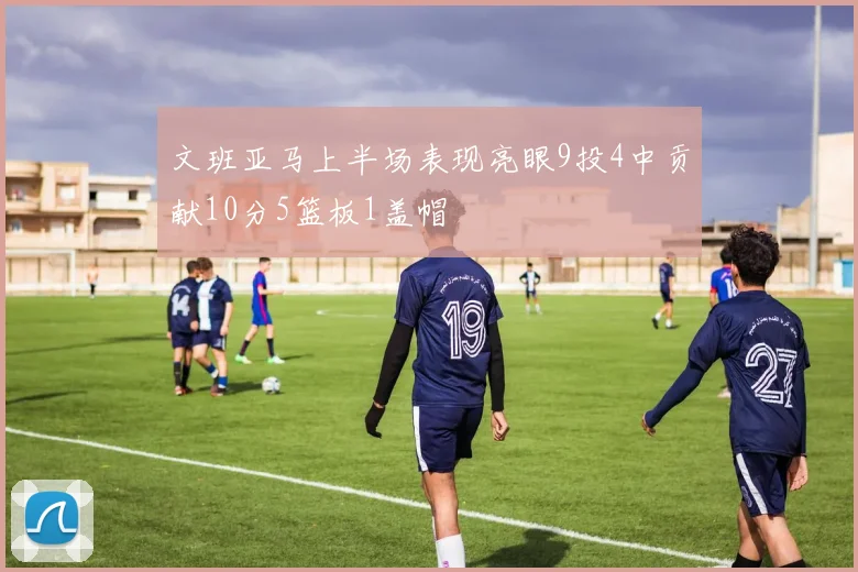 文班亚马上半场表现亮眼9投4中贡献10分5篮板1盖帽