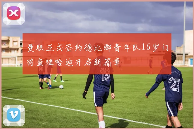 曼联正式签约德比郡青年队16岁门将查理哈迪开启新篇章