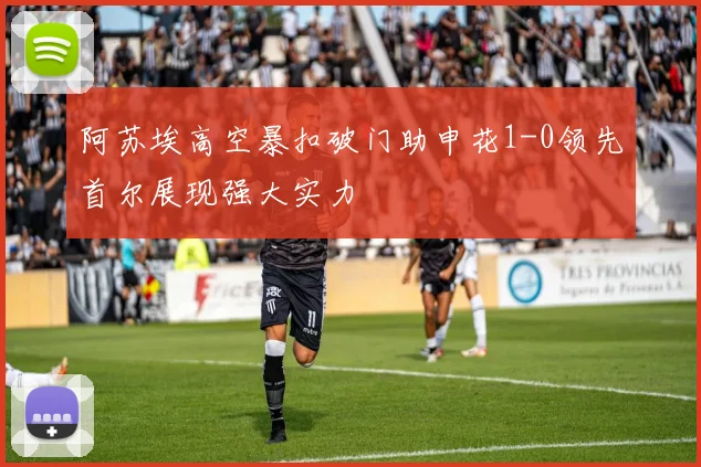 阿苏埃高空暴扣破门助申花1-0领先首尔展现强大实力