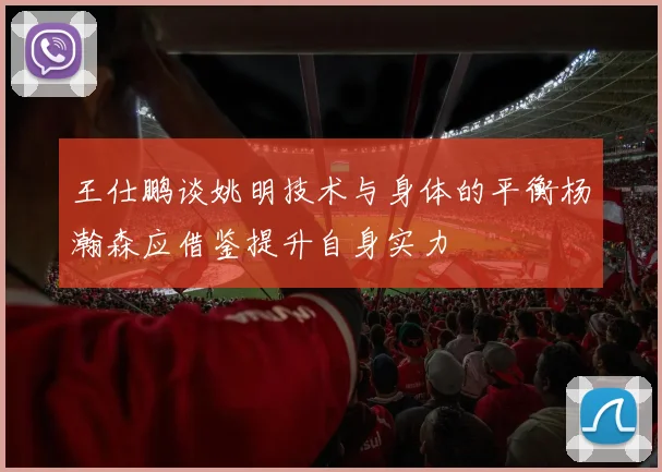 王仕鹏谈姚明技术与身体的平衡杨瀚森应借鉴提升自身实力