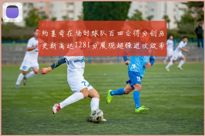 约基奇在场时球队百回合得分创历史新高达1281分展现超强进攻效率