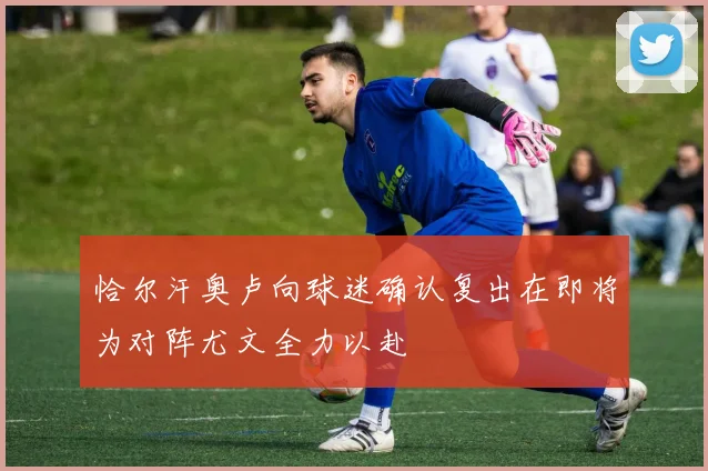 恰尔汗奥卢向球迷确认复出在即将为对阵尤文全力以赴