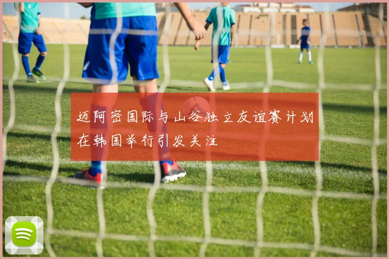 迈阿密国际与山谷独立友谊赛计划在韩国举行引发关注