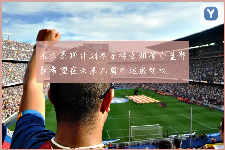 尤文图斯计划冬季转会租借小基耶萨希望在未来几周内达成协议