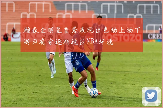 瀚森全明星首秀表现出色场上场下游刃有余逐渐适应NBA环境