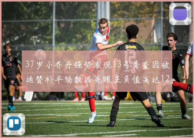 37岁小乔丹强势表现13号秀奎因被迫替补半场数据亮眼正负值高达12