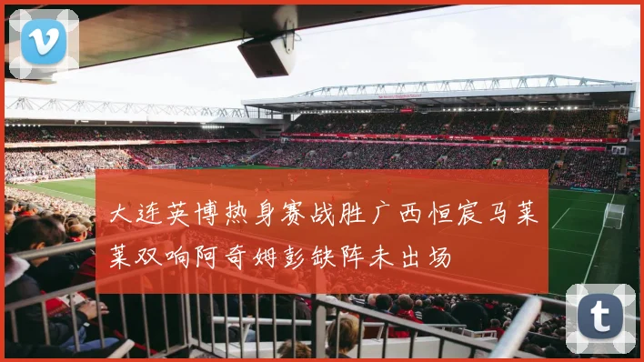 大连英博热身赛战胜广西恒宸马莱莱双响阿奇姆彭缺阵未出场