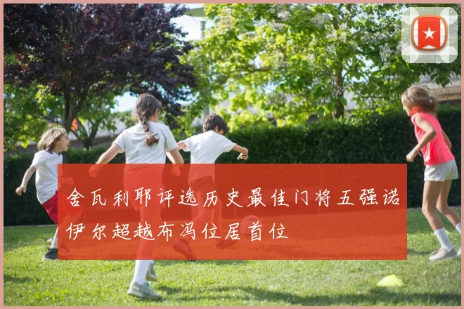 舍瓦利耶评选历史最佳门将五强诺伊尔超越布冯位居首位