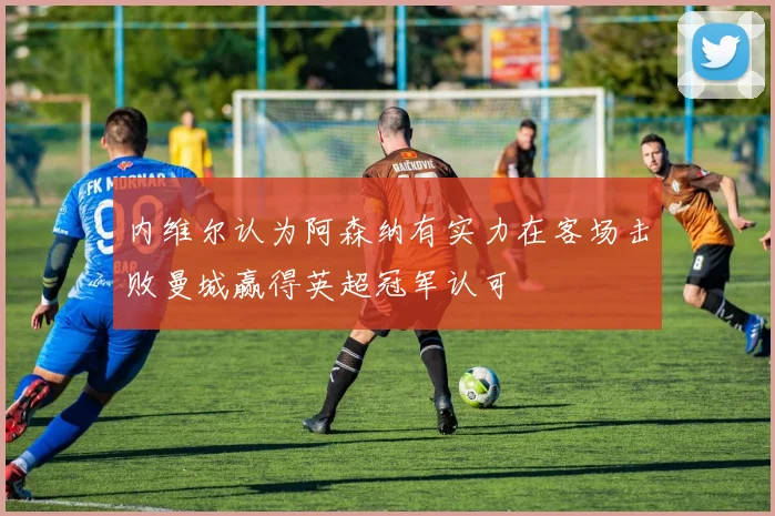 内维尔认为阿森纳有实力在客场击败曼城赢得英超冠军认可