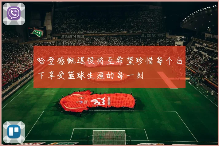 哈登感慨退役将至希望珍惜每个当下享受篮球生涯的每一刻